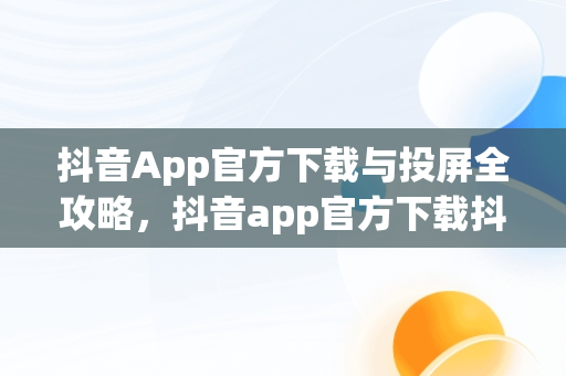 抖音App官方下载与投屏全攻略，抖音app官方下载抖音怎么投屏电视 