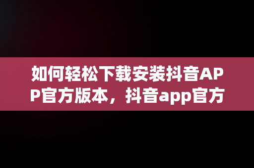 如何轻松下载安装抖音APP官方版本，抖音app官方下载安装苹果 