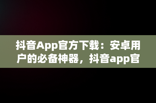 抖音App官方下载：安卓用户的必备神器，抖音app官方下载安卓版苹果版 