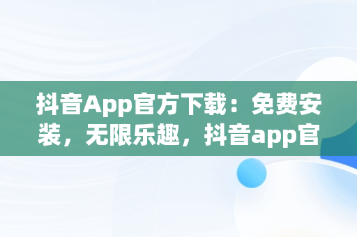 抖音App官方下载：免费安装，无限乐趣，抖音app官方正版 