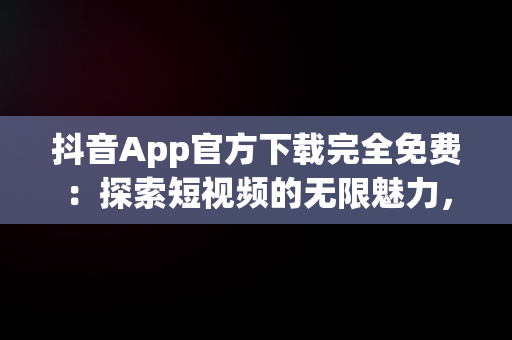 抖音App官方下载完全免费：探索短视频的无限魅力，抖音app官方下载免费安装苹果版手机 