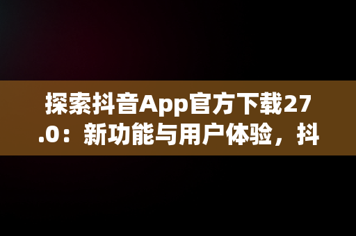 探索抖音App官方下载27.0：新功能与用户体验，抖音APP官方下载链接 