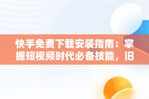 快手免费下载安装指南：掌握短视频时代必备技能，旧版本快手免费下载安装 