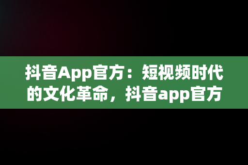 抖音App官方：短视频时代的文化革命，抖音app官方网址 