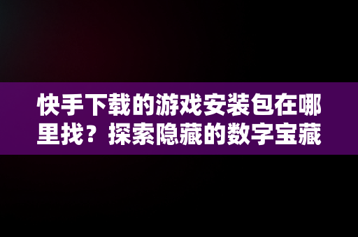 快手下载的游戏安装包在哪里找？探索隐藏的数字宝藏， 