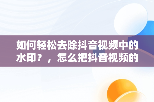 如何轻松去除抖音视频中的水印？，怎么把抖音视频的水印去掉剪映 