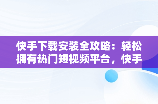 快手下载安装全攻略：轻松拥有热门短视频平台，快手下载安装到手机怎么手机上看不到 