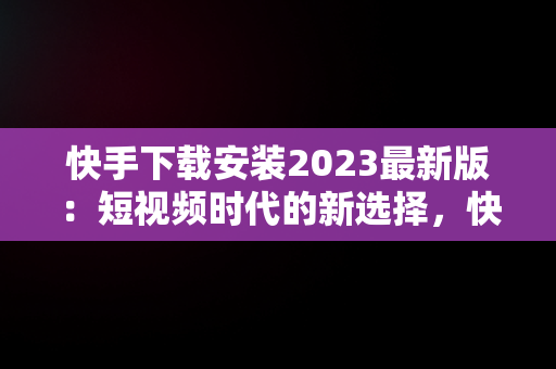 快手下载安装2023最新版：短视频时代的新选择，快手下载安装2023最新版免费官方 