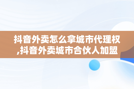 抖音外卖怎么拿城市代理权,抖音外卖城市合伙人加盟条件