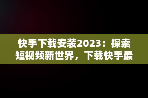 快手下载安装2023：探索短视频新世界，下载快手最新版本2020并安装 