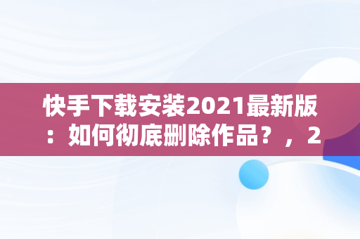 快手下载安装2021最新版：如何彻底删除作品？，2020年快手最新版本怎么删除作品 