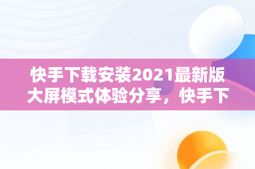 快手下载安装2021最新版大屏模式体验分享，快手下载安装2021最新版大屏模式 