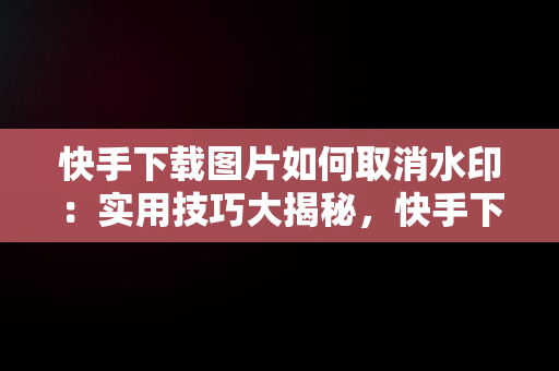 快手下载图片如何取消水印：实用技巧大揭秘，快手下载图片怎么取消水印保存 