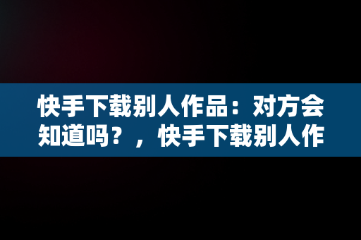 快手下载别人作品：对方会知道吗？，快手下载别人作品会不会有提醒 