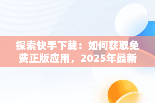 探索快手下载：如何获取免费正版应用，2025年最新快手极速版官方 