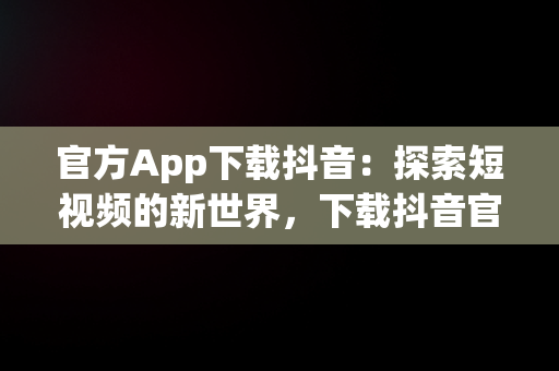 官方App下载抖音：探索短视频的新世界，下载抖音官方版 