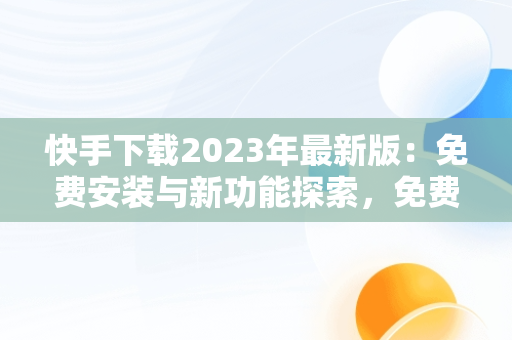 快手下载2023年最新版：免费安装与新功能探索，免费下载快手正版安装 