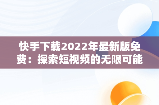 快手下载2022年最新版免费：探索短视频的无限可能，快手下载2022年最新版免费安装 