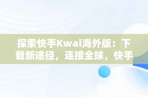 探索快手Kwai海外版：下载新途径，连接全球，快手海外版叫什么名字 