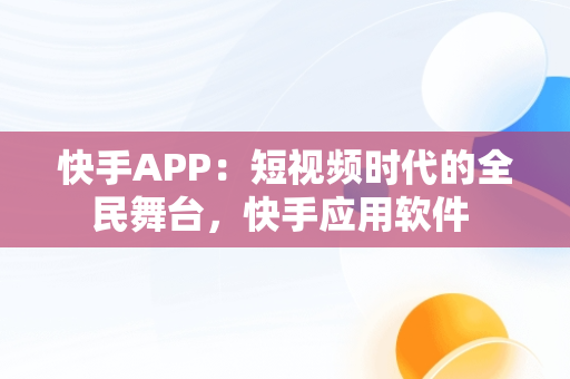 快手APP：短视频时代的全民舞台，快手应用软件 