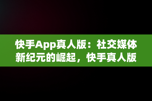 快手App真人版：社交媒体新纪元的崛起，快手真人版app下载 