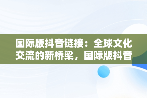 国际版抖音链接：全球文化交流的新桥梁，国际版抖音链接不上 