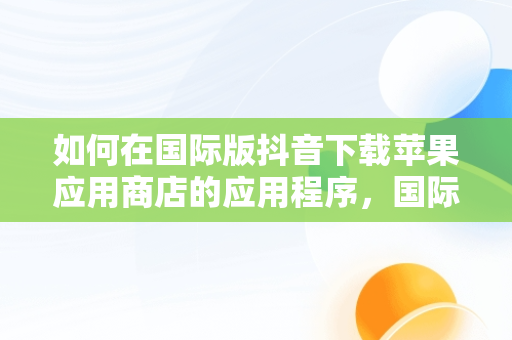 如何在国际版抖音下载苹果应用商店的应用程序，国际版抖音苹果怎么下载软件 