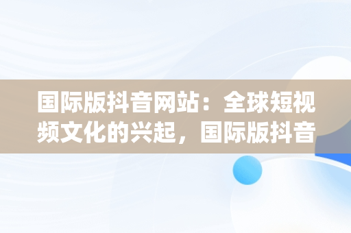 国际版抖音网站：全球短视频文化的兴起，国际版抖音app网站 