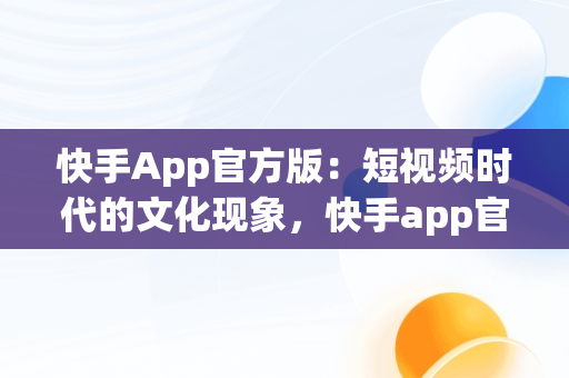 快手App官方版：短视频时代的文化现象，快手app官方版的功能特点 