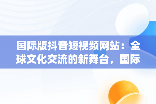 国际版抖音短视频网站：全球文化交流的新舞台，国际版抖音短视频app 