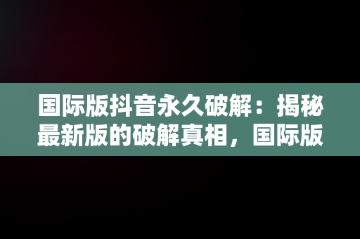 国际版抖音永久破解：揭秘最新版的破解真相，国际版抖音破解最新版可登录 