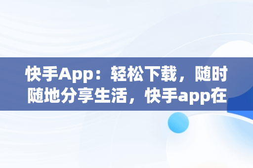 快手App：轻松下载，随时随地分享生活，快手app在哪呢 