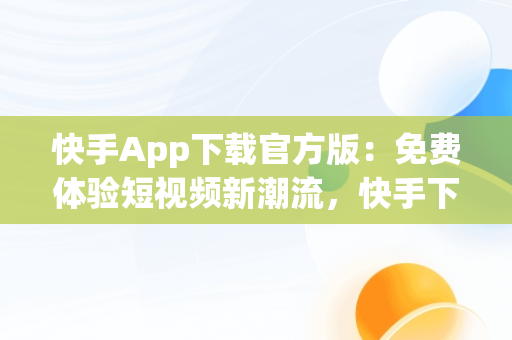 快手App下载官方版：免费体验短视频新潮流，快手下载 官方免费下载 