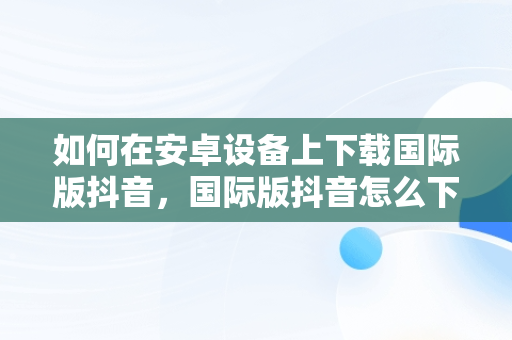 如何在安卓设备上下载国际版抖音，国际版抖音怎么下载安卓手机 