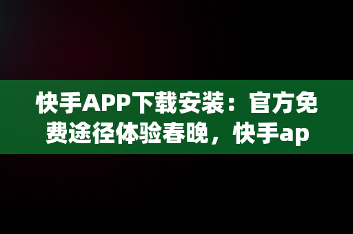 快手APP下载安装：官方免费途径体验春晚，快手app下载安装免费下载春晚红包 