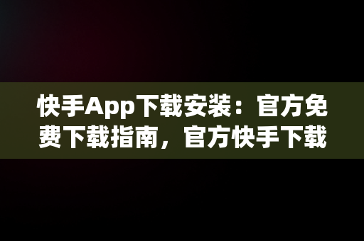 快手App下载安装：官方免费下载指南，官方快手下载手机版下载安装 