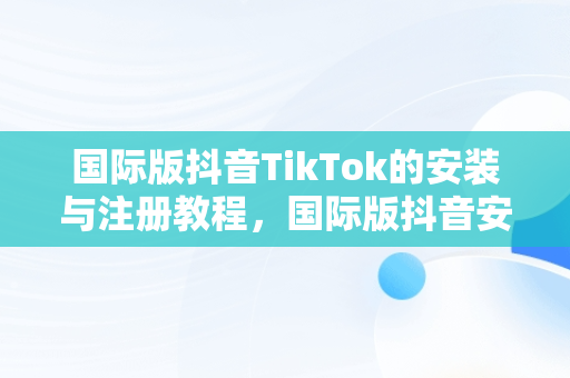 国际版抖音TikTok的安装与注册教程，国际版抖音安装和注册教程视频 