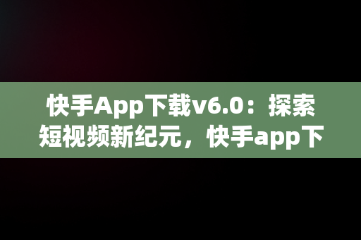 快手App下载v6.0：探索短视频新纪元，快手app下载最新版 