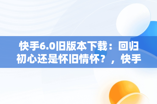 快手6.0旧版本下载：回归初心还是怀旧情怀？，快手6.0旧版本下载安装 