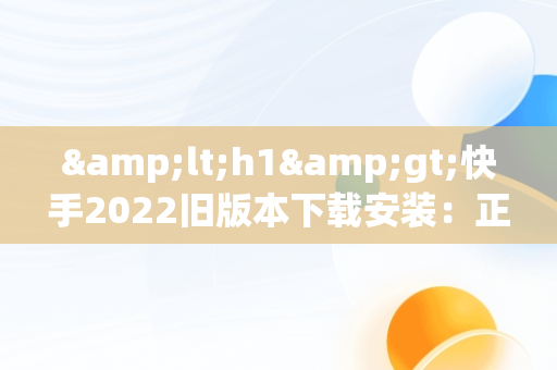 &lt;h1&gt;快手2022旧版本下载安装：正版体验回顾&lt;/h1&gt;，快手2020旧版本下载 快手版本 