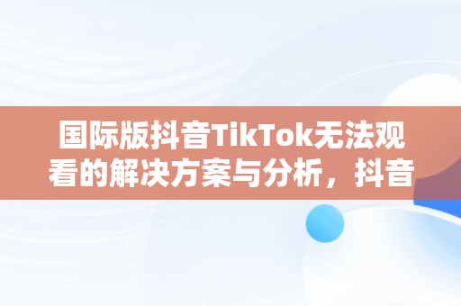 国际版抖音TikTok无法观看的解决方案与分析，抖音国际版 tiktok加载不出来 