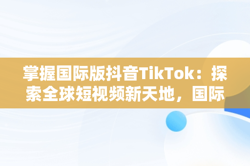 掌握国际版抖音TikTok：探索全球短视频新天地，国际版抖音tiktok下载安装教程 