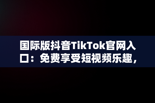 国际版抖音TikTok官网入口：免费享受短视频乐趣，抖音国际版 tiktok官网 