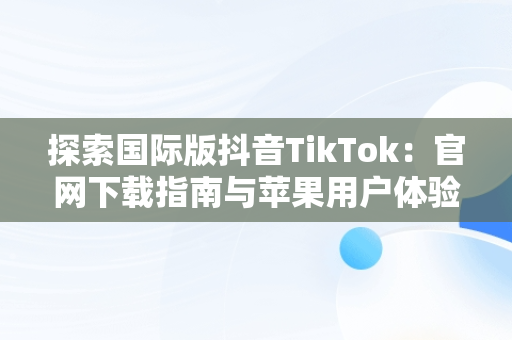 探索国际版抖音TikTok：官网下载指南与苹果用户体验，tiktok官网抖音国际版苹果用户 