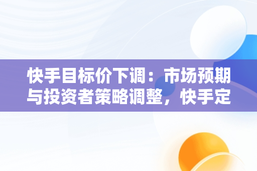 快手目标价下调：市场预期与投资者策略调整，快手定价 