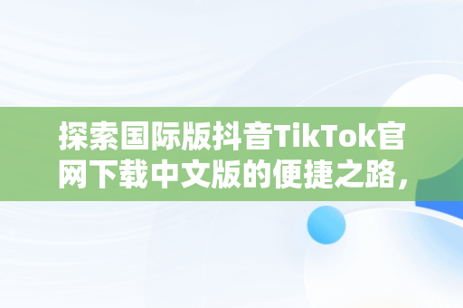 探索国际版抖音TikTok官网下载中文版的便捷之路，国际版抖音tiktok下载安装教程 无需root 