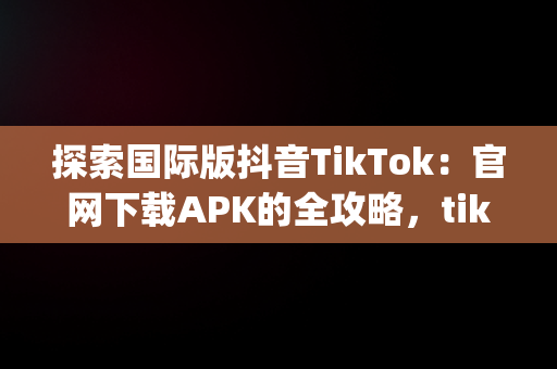 探索国际版抖音TikTok：官网下载APK的全攻略，tiktok抖音国际版app下载 