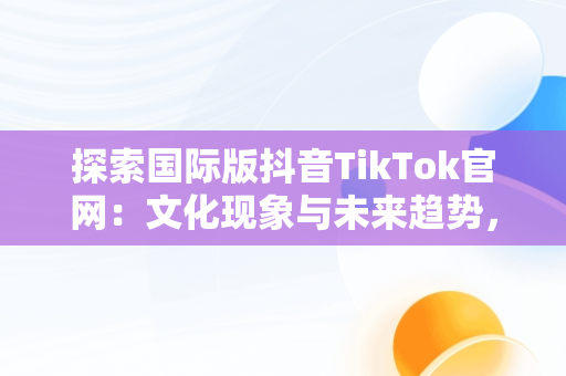 探索国际版抖音TikTok官网：文化现象与未来趋势，国际版抖音tik tok下载1.2.2 