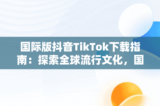 国际版抖音TikTok下载指南：探索全球流行文化，国际版抖音tiktok下载安装教程 