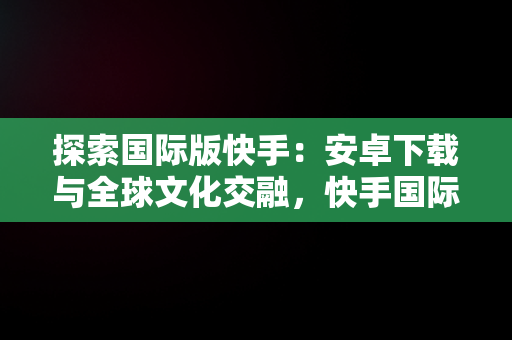 探索国际版快手：安卓下载与全球文化交融，快手国际版下载安装 